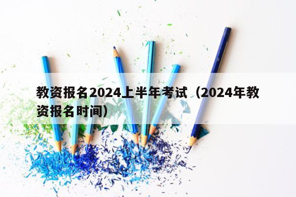 教资报名2024上半年考试（2024年教资报名时间）