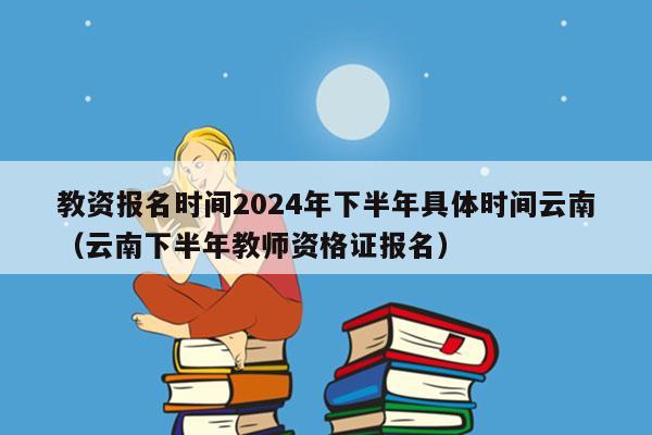 教资报名时间2024年下半年具体时间云南（云南下半年教师资格证报名）